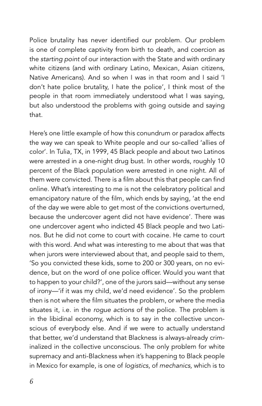 Police brutality has never identified our problem. Our problem is one of complete captivity from birth to death, and coercion as the starting point of our interaction with the State and with ordinary white citizens (and with ordinary Latino, Mexican, Asian citizens, Native Americans). And so when | was in that room and | said ‘I don’t hate police brutality, | hate the police, I think most of the people in that room immediately understood what | was saying, but also understood the problems with going outside and saying that Here’s one little example of how this conundrum or paradox affects the way we can speak to White people and our so-called ‘allies of color’ In Tulia, X, in 1999, 45 Black people and about two Latinos were arrested in a one-night drug bust. In other words, roughly 10 percent of the Black population were arrested in one night. All of them were convicted. There s a film about this that people can find online. What’s interesting to me is not the celebratory political and emancipatory nature of the film, which ends by saying, ‘at the end of the day we were able to get most of the convictions overturned, because the undercover agent did not have evidence’. There was one undercover agent who indicted 45 Black people and two Lati- nos. But he did not come to court with cocaine. He came to court with this word. And what was interesting to me about that was that when jurors were interviewed about that, and people said to them, *So you convicted these kids, some to 200 or 300 years, on no evi- dence, but on the word of ane police officer. Would you want that to happen to your child?’, one of the jurors said—without any sense of irony—’if it was my child, we’d need evidence’. So the problem then is not where the film situates the problem, or where the media situates it i.e. in the rogue actions of the police. The problem is in the libidinal economy, which is to say in the collective uncon- scious of everybody else. And if we were to actually understand that better, we’d understand that Blackness is always-already crim- inalized in the collective unconscious. The only problem for white supremacy and anti-Blackness when it’s happening to Black people in Mexico for example, is one of logistics, of mechanics, which is to 6